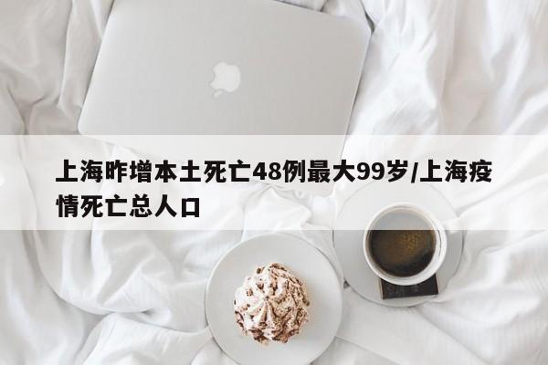 上海昨增本土死亡48例最大99岁/上海疫情死亡总人口