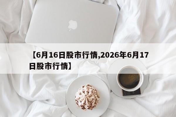 【6月16日股市行情,2026年6月17日股市行情】