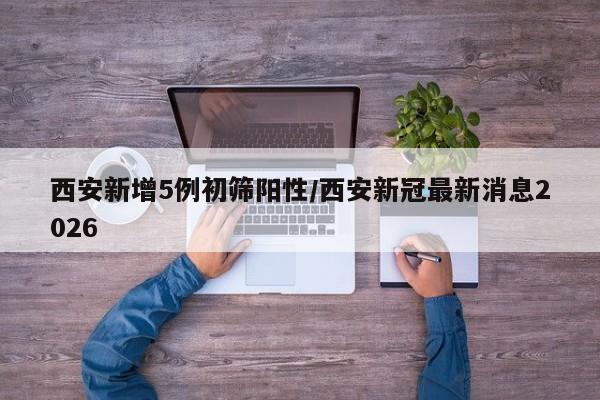 西安新增5例初筛阳性/西安新冠最新消息2026
