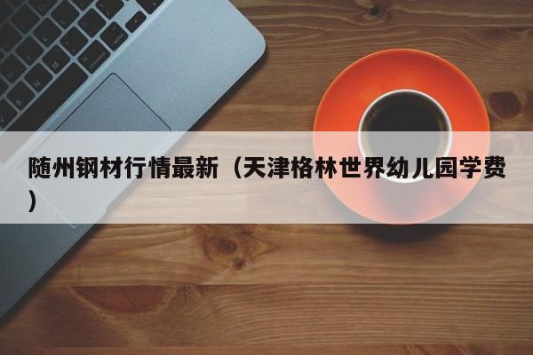 随州钢材行情最新（天津格林世界幼儿园学费）