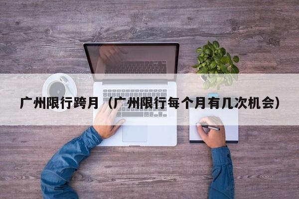 广州限行跨月（广州限行每个月有几次机会）