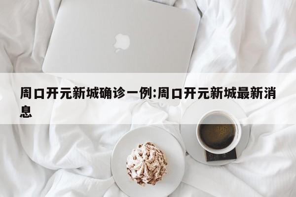 周口开元新城确诊一例:周口开元新城最新消息