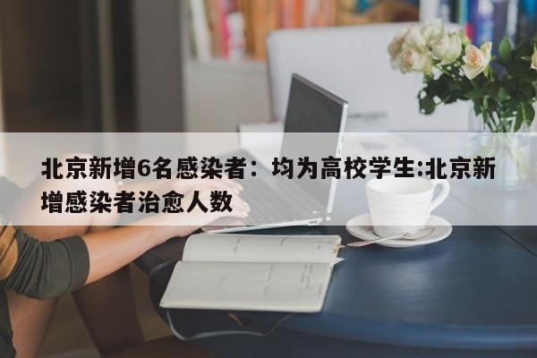 北京新增6名感染者：均为高校学生:北京新增感染者治愈人数