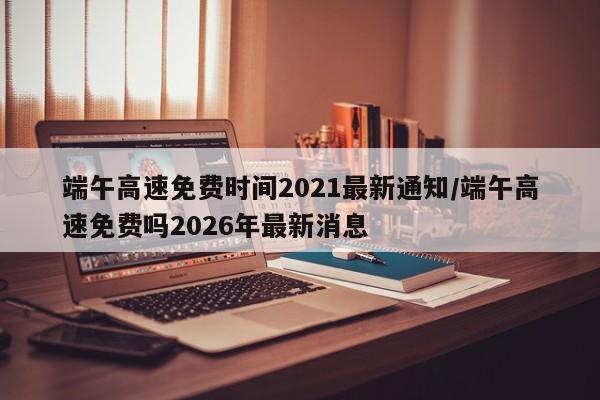 端午高速免费时间2021最新通知/端午高速免费吗2026年最新消息