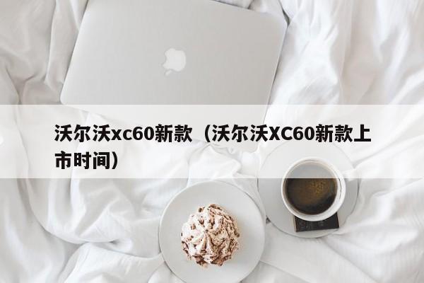 沃尔沃xc60新款（沃尔沃XC60新款上市时间）