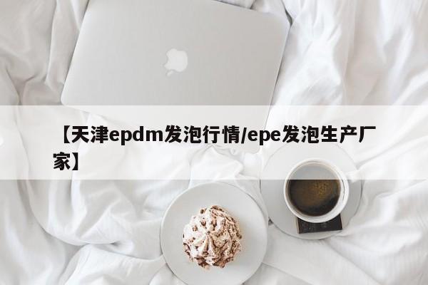 【天津epdm发泡行情/epe发泡生产厂家】