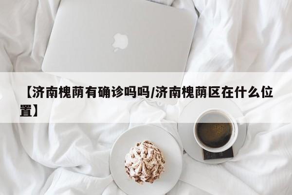 【济南槐荫有确诊吗吗/济南槐荫区在什么位置】