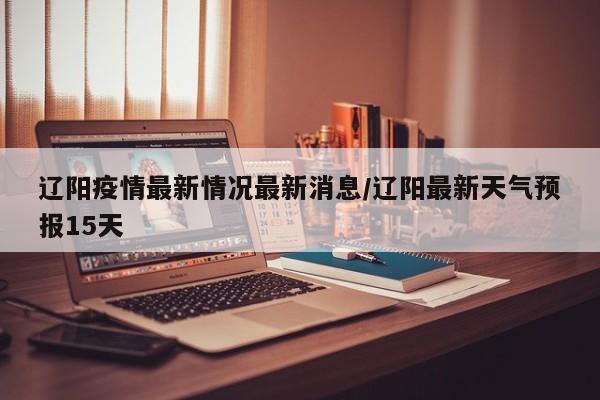 辽阳疫情最新情况最新消息/辽阳最新天气预报15天