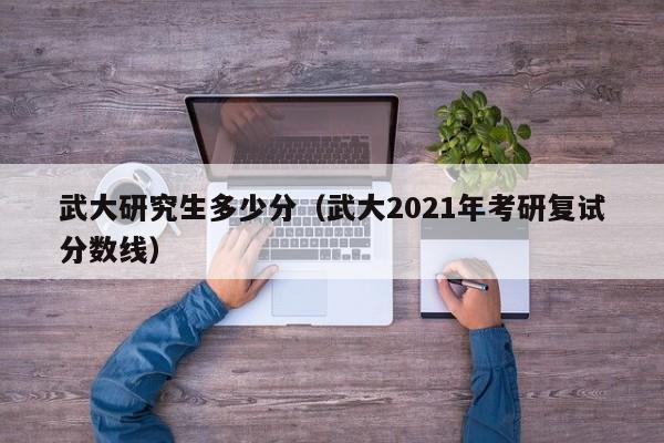 武大研究生多少分(武大2021年考研复试分数线)