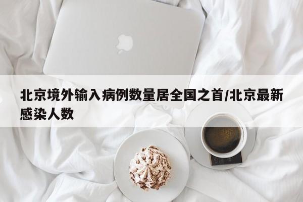 北京境外输入病例数量居全国之首/北京最新感染人数