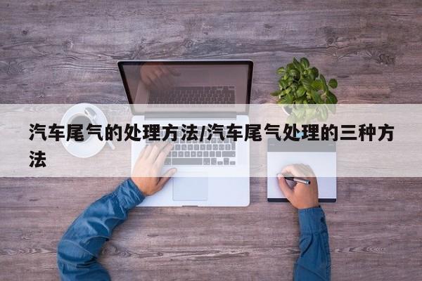 汽车尾气的处理方法/汽车尾气处理的三种方法