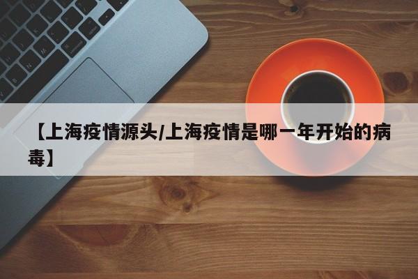 【上海疫情源头/上海疫情是哪一年开始的病毒】