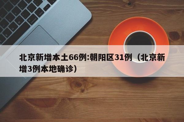 北京新增本土66例:朝阳区31例（北京新增3例本地确诊）