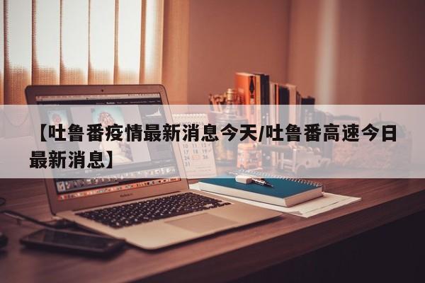 【吐鲁番疫情最新消息今天/吐鲁番高速今日最新消息】