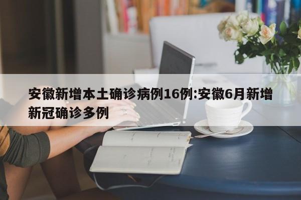 安徽新增本土确诊病例16例:安徽6月新增新冠确诊多例